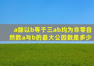 a除以b等于三ab均为非零自然数a与b的最大公因数是多少