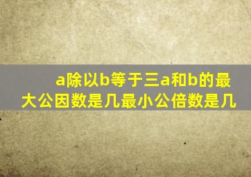 a除以b等于三a和b的最大公因数是几最小公倍数是几