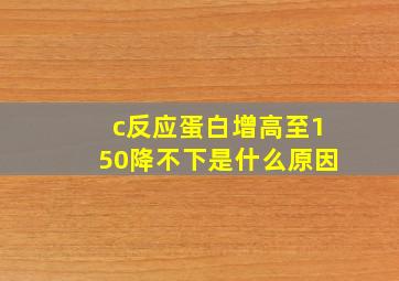 c反应蛋白增高至150降不下是什么原因