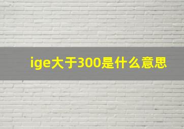 ige大于300是什么意思