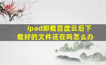 ipad卸载百度云后下载好的文件还在吗怎么办