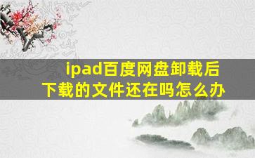 ipad百度网盘卸载后下载的文件还在吗怎么办