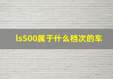 ls500属于什么档次的车