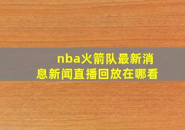 nba火箭队最新消息新闻直播回放在哪看