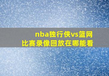 nba独行侠vs篮网比赛录像回放在哪能看