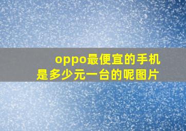 oppo最便宜的手机是多少元一台的呢图片