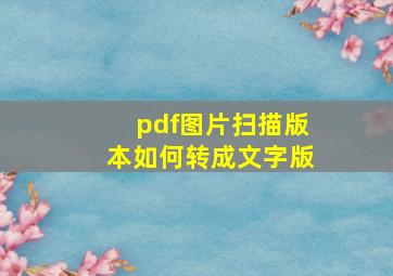 pdf图片扫描版本如何转成文字版