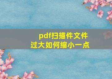 pdf扫描件文件过大如何缩小一点