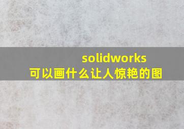 solidworks可以画什么让人惊艳的图