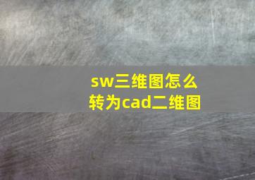 sw三维图怎么转为cad二维图