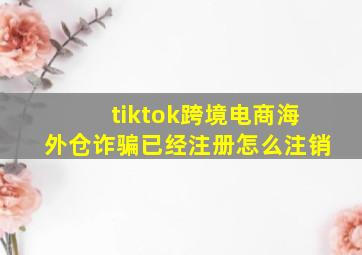 tiktok跨境电商海外仓诈骗已经注册怎么注销