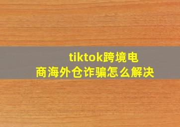 tiktok跨境电商海外仓诈骗怎么解决