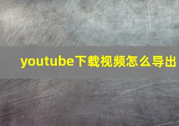 youtube下载视频怎么导出