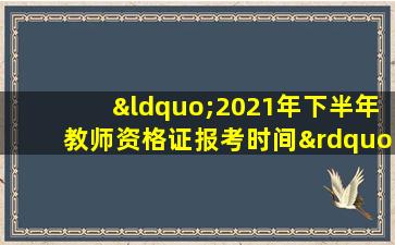 “2021年下半年教师资格证报考时间”