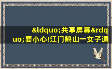 “共享屏幕”要小心!江门鹤山一女子遇到诈骗新套路