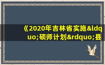 《2020年吉林省实施“硕师计划”县需求情况表》