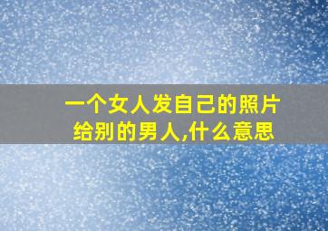 一个女人发自己的照片给别的男人,什么意思