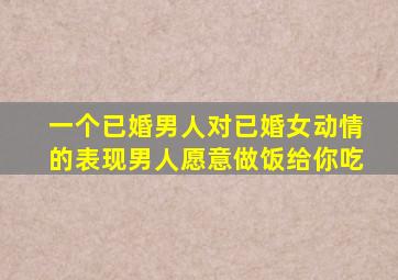 一个已婚男人对已婚女动情的表现男人愿意做饭给你吃