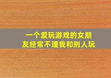 一个爱玩游戏的女朋友经常不理我和别人玩