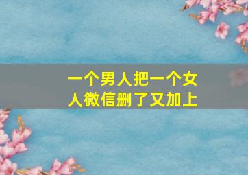 一个男人把一个女人微信删了又加上