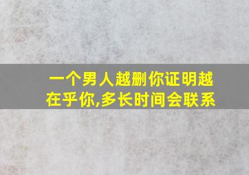 一个男人越删你证明越在乎你,多长时间会联系