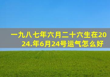 一九八七年六月二十六生在2024.年6月24号运气怎么好