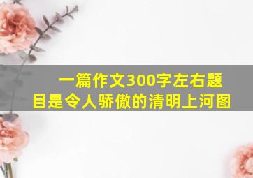 一篇作文300字左右题目是令人骄傲的清明上河图