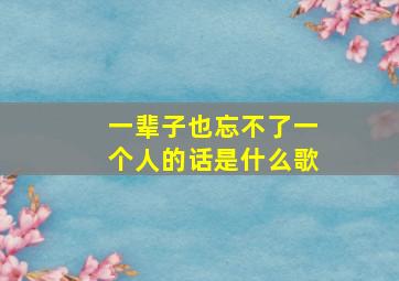 一辈子也忘不了一个人的话是什么歌