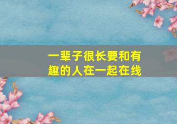 一辈子很长要和有趣的人在一起在线