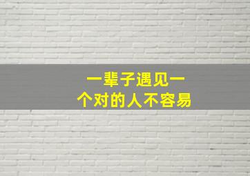 一辈子遇见一个对的人不容易