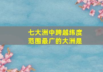 七大洲中跨越纬度范围最广的大洲是