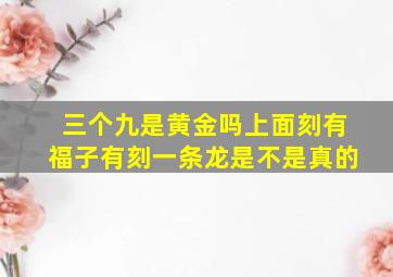 三个九是黄金吗上面刻有福子有刻一条龙是不是真的