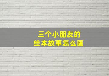 三个小朋友的绘本故事怎么画