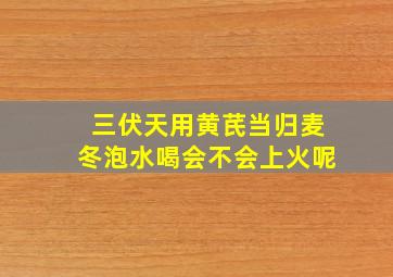 三伏天用黄芪当归麦冬泡水喝会不会上火呢