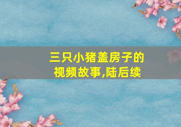 三只小猪盖房子的视频故事,陆后续