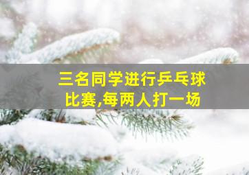 三名同学进行乒乓球比赛,每两人打一场