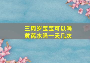 三周岁宝宝可以喝黄芪水吗一天几次