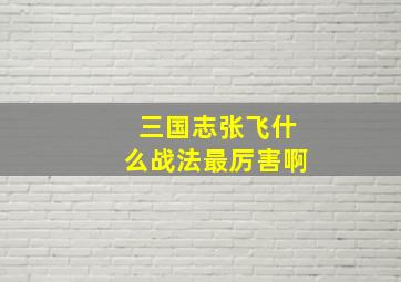 三国志张飞什么战法最厉害啊