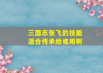 三国志张飞的技能适合传承给谁用啊