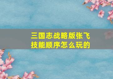 三国志战略版张飞技能顺序怎么玩的