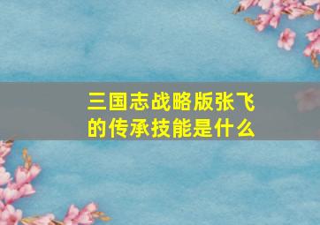 三国志战略版张飞的传承技能是什么