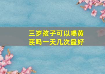 三岁孩子可以喝黄芪吗一天几次最好