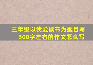 三年级以我爱读书为题目写300字左右的作文怎么写