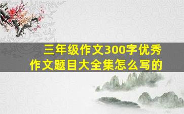 三年级作文300字优秀作文题目大全集怎么写的