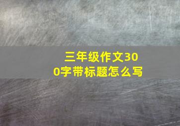 三年级作文300字带标题怎么写