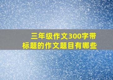 三年级作文300字带标题的作文题目有哪些