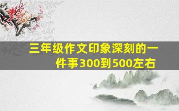 三年级作文印象深刻的一件事300到500左右