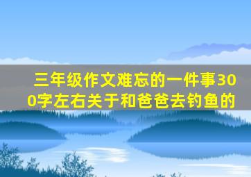 三年级作文难忘的一件事300字左右关于和爸爸去钓鱼的