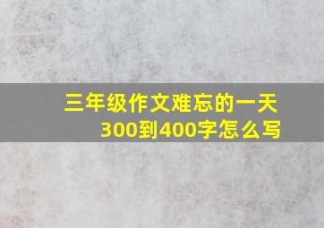 三年级作文难忘的一天300到400字怎么写