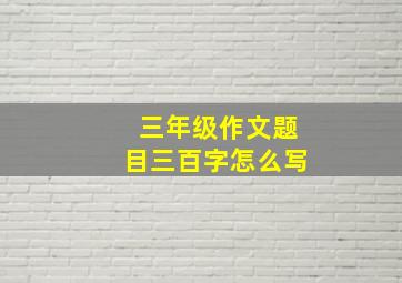 三年级作文题目三百字怎么写